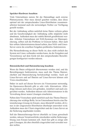 CIOBRIEFING 08/2015
Seite 47
Speicher-Hardware beachten
Viele Unternehmen nutzen für die Datenablage auch externe
Plattensysteme. Hier muss darauf geachtet werden, dass diese
optimal mit der entsprechenden Linux-Distribution zusammen-
arbeiten kannund auch die notwendigen Treiber zur Verfügung
gestellt werden.
Bei der Anbindung sollten natürlich keine Daten verloren gehen
und die Geschwindigkeit der Anbindung sollte möglichst nicht
abnehmen. Außerdem muss der stabile Betrieb gewährleistet wer-
den. Arbeiten Unternehmen mit NAS-Systemen zur Datenspei-
cherung, sollten sich die Probleme in Grenzen halten. Aber auch
hier sollten Administratoren darauf achten, dass NAS- und Linux-
Server sowie die erstellten Freigaben problemlos funktionieren.
Die Herausforderung an dieser Stelle ist, dass nicht einfach das
System mit Linux verbunden werden kann, da die Freigaben und
Verzeichnisse auf dem Gerät mit den entsprechenden Berechti-
gungen konfiguriert werden müssen.
Datensicherheit und Datensicherung beachten
Wenn die Daten erfolgreich übernommen worden sind, und die
Berechtigungen funktionieren, muss auch das Thema Datensi-
cherheit und Datensicherung berücksichtigt werden. Auch auf
Linux-Servern und auf Dateien auf Linux-Servern können sich
Viren einschleichen.
Daher ist auch auf diesen Servern ein Virenscanner notwendig.
Im Opensource-Bereich gibt es sehr viele Alternativen. Aller-
dings müssen auch diese erst gefunden, installiert und auch ein-
gerichtet werden. Außerdem müssen sich Administratoren in die
Verwaltung dieser neuen Lösungen einarbeiten.
Neben dem Virenschutz spielt natürlich auch das Thema Datensi-
cherung eine wichtige Rolle. Ist im Unternehmen bereits eine Da-
tensicherungs-Lösung im Einsatz, muss überprüft werden, ob Li-
nux in der eingesetzten Distribution überhaupt unterstützt wird.
Außerdem muss der Client eingerichtet und der Linux-Server an
die Sicherung angebunden werden.
Soll der Datensicherungs-Server ebenfalls zu Linux gewechselt
werden, müssen Verantwortliche entscheiden welche Sicherungs-
lösung zum Einsatz kommen soll. Auch hier gibt es einige sehr
gute Lösungen, die aber ebenfalls eingerichtet und verwaltet wer-
den wollen.
 