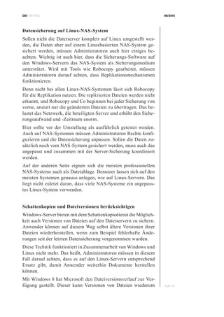 CIOBRIEFING 08/2015
Seite 48
Datensicherung auf Linux-NAS-System
Sollen nicht die Dateiserver komplett auf Linux umgestellt wer-
den, die Daten aber auf einem Linuxbasierten NAS-System ge-
sichert werden, müssen Administratoren auch hier einiges be-
achten. Wichtig ist auch hier, dass die Sicherungs-Software auf
den Windows-Servern das NAS-System als Sicherungsmedium
unterstützt. Wird mit Tools wie Robocopy gearbeitet, müssen
Administratoren darauf achten, dass Replikationsmechanismen
funktionieren.
Denn nicht bei allen Linux-NAS-Systemen lässt sich Robocopy
für die Replikation nutzen. Die replizierten Dateien werden nicht
erkannt, und Robocopy und Co beginnen bei jeder Sicherung von
vorne, anstatt nur die geänderten Dateien zu übertragen. Das be-
lastet das Netzwerk, die beteiligten Server und erhöht den Siche-
rungsaufwand und -Zeitraum enorm.
Hier sollte vor der Umstellung als ausführlich getestet werden.
Auch auf NAS-Systemen müssen Administratoren Rechte konfi-
gurieren und die Datensicherung anpassen. Sollen die Daten zu-
sätzlich noch vom NAS-System gesichert werden, muss auch das
angepasst und zusammen mit der Server-Sicherung koordiniert
werden.
Auf der anderen Seite eignen sich die meisten professionellen
NAS-Systeme auch als Dateiablage. Benutzer lassen sich auf den
meisten Systemen genauso anlegen, wie auf Linux-Servern. Das
liegt nicht zuletzt daran, dass viele NAS-Systeme ein angepass-
tes Linux-System verwenden.
Schattenkopien und Dateiversionen berücksichtigen
Windows-Server bieten mit dem Schattenkopiedienst die Möglich-
keit auch Versionen von Dateien auf den Dateiservern zu sichern.
Anwender können auf diesem Weg selbst ältere Versionen ihrer
Dateien wiederherstellen, wenn zum Beispiel fehlerhafte Ände-
rungen seit der letzten Datensicherung vorgenommen wurden.
Diese Technik funktioniert in Zusammenarbeit von Windows und
Linux nicht mehr. Das heißt, Administratoren müssen in diesem
Fall darauf achten, dass es auf den Linux-Servern entsprechend
Ersatz gibt, damit Anwender weiterhin Dokumente herstellen
können.
Mit Windows 8 hat Microsoft den Dateiversionsverlauf zur Ver-
fügung gestellt. Dieser kann Versionen von Dateien wiederum
 