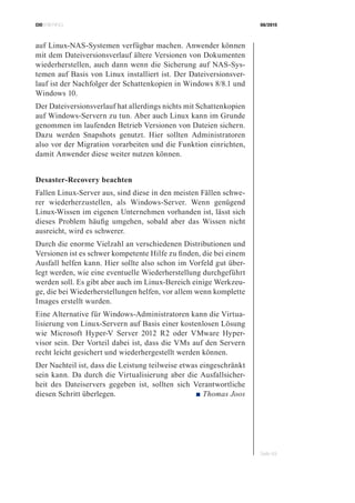CIOBRIEFING 08/2015
Seite 49
auf Linux-NAS-Systemen verfügbar machen. Anwender können
mit dem Dateiversionsverlauf ältere Versionen von Dokumenten
wiederherstellen, auch dann wenn die Sicherung auf NAS-Sys-
temen auf Basis von Linux installiert ist. Der Dateiversionsver-
lauf ist der Nachfolger der Schattenkopien in Windows 8/8.1 und
Windows 10.
Der Dateiversionsverlauf hat allerdings nichts mit Schattenkopien
auf Windows-Servern zu tun. Aber auch Linux kann im Grunde
genommen im laufenden Betrieb Versionen von Dateien sichern.
Dazu werden Snapshots genutzt. Hier sollten Administratoren
also vor der Migration vorarbeiten und die Funktion einrichten,
damit Anwender diese weiter nutzen können.
Desaster-Recovery beachten
Fallen Linux-Server aus, sind diese in den meisten Fällen schwe-
rer wiederherzustellen, als Windows-Server. Wenn genügend
Linux-Wissen im eigenen Unternehmen vorhanden ist, lässt sich
dieses Problem häufig umgehen, sobald aber das Wissen nicht
ausreicht, wird es schwerer.
Durch die enorme Vielzahl an verschiedenen Distributionen und
Versionen ist es schwer kompetente Hilfe zu finden, die bei einem
Ausfall helfen kann. Hier sollte also schon im Vorfeld gut über-
legt werden, wie eine eventuelle Wiederherstellung durchgeführt
werden soll. Es gibt aber auch im Linux-Bereich einige Werkzeu-
ge, die bei Wiederherstellungen helfen, vor allem wenn komplette
Images erstellt wurden.
Eine Alternative für Windows-Administratoren kann die Virtua-
lisierung von Linux-Servern auf Basis einer kostenlosen Lösung
wie Microsoft Hyper-V Server 2012 R2 oder VMware Hyper-
visor sein. Der Vorteil dabei ist, dass die VMs auf den Servern
recht leicht gesichert und wiederhergestellt werden können.
Der Nachteil ist, dass die Leistung teilweise etwas eingeschränkt
sein kann. Da durch die Virtualisierung aber die Ausfallsicher-
heit des Dateiservers gegeben ist, sollten sich Verantwortliche
diesen Schritt überlegen. ■ Thomas Joos
 