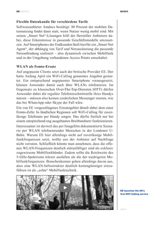 CIOBRIEFING 08/2015
Seite 5
Flexible Datenkanäle für verschiedene Tarife
Softwareanbieter Amdocs bestätigt: 80 Prozent der mobilen Da-
tennutzung findet dann statt, wenn Nutzer wenig mobil sind. Mit
seinen „Smart Net“-Lösungen hilft der Hersteller Anbietern da-
bei, diese Erkenntnisse in passende Geschäftsmodelle umzuset-
zen. Auf Smartphones der Endkunden läuft hierfür ein „Smart Net
Agent“, der abhängig von Tarif und Netzauslastung die passende
Netzanbindung realisiert – also dynamisch zwischen Mobilfunk
und in der Umgebung vorhandenen Access Points umschaltet.
WLAN als Femto-Ersatz
Auf angepasste Clients setzt auch der britische Provider EE. Der
hatte Anfang April ein WiFi-Calling genanntes Angebot gestar-
tet. Ein entsprechend angepasstes Smartphone vorausgesetzt,
können Anwender damit auch über WLANs telefonieren. Im
Gegensatz zu klassischen Over-The-Top-Diensten (OTT) dürfen
Anwender dabei die reguläre Telefonieschnittstelle ihres Handys
nutzen – müssen also keinen zusätzlichen Messenger starten, wie
das bei WhatsApp oder Skype der Fall wäre.
Ein von EE vorgeschlagenes Einsatzgebiet ähnelt dabei dem einer
Femto-Zelle: In ländlichen Regionen soll WiFi-Calling für zuver-
lässige Telefonate per Handy sorgen. Das dürfte freilich nur bei
einem entsprechend eng ausgebauten Breitbandnetz funktionieren.
Interessanter ist derweil das per Imagefilm dokumentierte Szena-
rio per WLAN telefonierender Menschen in der Londoner U-
Bahn. Warum EE hier allerdings nicht auf zuverlässige Mobil-
funkfrequenzen setzt, wollte uns der Anbieter auf Nachfrage
nicht verraten. Schließlich könnte man annehmen, dass die offe-
nen WLAN-Frequenzen deutlich störanfälliger sind als exklusiv
zugewiesene Mobilfunkbänder. Zudem sollte die Reichweite des
5-GHz-Spektrums kürzer ausfallen als die der niedrigeren Mo-
bilfunkfrequenzen. Branchenkenner gehen allerdings davon aus,
dass eine WLAN-Infrastruktur deutlich kostengünstiger einzu-
führen ist als „echte“ Mobilfunktechnik.
EE launches the UK’s
first WiFi Calling service
YouTube
 