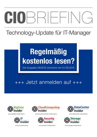 Regelmäßig
kostenlos lesen?
Die Ausgabe 09/2015 erscheint am 01.09.2015
+++ Jetzt anmelden auf +++
www.ip-insider.de/cio www.security-insider.de/cio
www.cloudcomputing-insider.de/ciowww.bigdata-insider.de/cio www.datacenter-insider.de/cio
www.storage-insider.de/cio
Technology-Update für IT-Manager
CIOBRIEFING
 