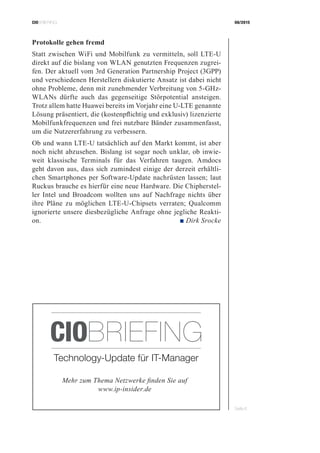 CIOBRIEFING 08/2015
Seite 6
Protokolle gehen fremd
Statt zwischen WiFi und Mobilfunk zu vermitteln, soll LTE-U
direkt auf die bislang von WLAN genutzten Frequenzen zugrei-
fen. Der aktuell vom 3rd Generation Partnership Project (3GPP)
und verschiedenen Herstellern diskutierte Ansatz ist dabei nicht
ohne Probleme, denn mit zunehmender Verbreitung von 5-GHz-
WLANs dürfte auch das gegenseitige Störpotential ansteigen.
Trotz allem hatte Huawei bereits im Vorjahr eine U-LTE genannte
Lösung präsentiert, die (kostenpflichtig und exklusiv) lizenzierte
Mobilfunkfrequenzen und frei nutzbare Bänder zusammenfasst,
um die Nutzererfahrung zu verbessern.
Ob und wann LTE-U tatsächlich auf den Markt kommt, ist aber
noch nicht abzusehen. Bislang ist sogar noch unklar, ob inwie-
weit klassische Terminals für das Verfahren taugen. Amdocs
geht davon aus, dass sich zumindest einige der derzeit erhältli-
chen Smartphones per Software-Update nachrüsten lassen; laut
Ruckus brauche es hierfür eine neue Hardware. Die Chipherstel-
ler Intel und Broadcom wollten uns auf Nachfrage nichts über
ihre Pläne zu möglichen LTE-U-Chipsets verraten; Qualcomm
ignorierte unsere diesbezügliche Anfrage ohne jegliche Reakti-
on. ■ Dirk Srocke
Mehr zum Thema Netzwerke finden Sie auf
www.ip-insider.de
Technology-Update für IT-Manager
CIOBRIEFING
 