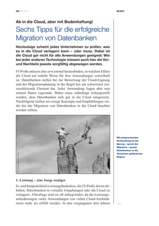 CIOBRIEFING 08/2015
Seite 7
Ab in die Cloud, aber mit ­Bodenhaftung!
Sechs Tipps für die erfolgreiche
Migration von Datenbanken
Heutzutage scheint jedes Unternehmen zu prüfen, was
es in die Cloud verlagern kann – oder muss. Dabei ist
die Cloud gar nicht für alle Anwendungen geeignet: Wie
bei jeder anderen Technologie müssen auch hier die Vor-
und Nachteile jeweils sorgfältig abgewogen werden.
IT-Profis müssen also erst einmal herausfinden, in welchen Fällen
die Cloud auf welche Weise für ihre Anwendungen vorteilhaft
ist. Datenbanken stellen bei der Bewertung der Cloud-Eignung
und der Migrationsplanung in der Regel das am schwersten ein-
zuschätzende Element dar. Jeder Anwendung liegen aber nun
einmal Daten zugrunde. Daher muss unbedingt sichergestellt
werden, dass Datenbanken sich gut in die Cloud integrieren.
Nachfolgend stellen wir einige Konzepte und Empfehlungen vor,
die bei der Migration von Datenbanken in die Cloud beachtet
werden sollten.
1. Leistung – eine Sorge weniger
Es sind hauptsächlich Leistungsbedenken, die IT-Profis davon ab-
halten, Datenbanken in virtuelle Umgebungen oder die Cloud zu
verlagern. Allerdings sind sie oft unbegründet, da die Leistungs-
anforderungen vieler Anwendungen von vielen Cloud-Architek-
turen mehr als erfüllt werden. In den vergangenen drei Jahren
Mit entsprechender
­Vorbereitung ist der
Sprung – sprich die
­Migration – ganzer
­Datenbanken in die
Cloud kein gefährliches
Wagnis.
Bild:GregEpperson,Fotolia
 