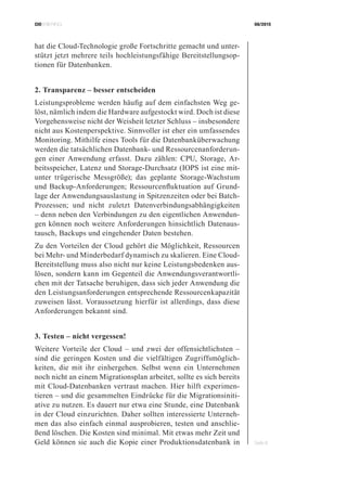 CIOBRIEFING 08/2015
Seite 8
hat die Cloud-Technologie große Fortschritte gemacht und unter-
stützt jetzt mehrere teils hochleistungsfähige Bereitstellungsop-
tionen für Datenbanken.
2. Transparenz – besser entscheiden
Leistungsprobleme werden häufig auf dem einfachsten Weg ge-
löst, nämlich indem die Hardware aufgestockt wird. Doch ist diese
Vorgehensweise nicht der Weisheit letzter Schluss – insbesondere
nicht aus Kostenperspektive. Sinnvoller ist eher ein umfassendes
Monitoring. Mithilfe eines Tools für die Datenbanküberwachung
werden die tatsächlichen Datenbank- und Ressourcenanforderun-
gen einer Anwendung erfasst. Dazu zählen: CPU, Storage, Ar-
beitsspeicher, Latenz und Storage-Durchsatz (IOPS ist eine mit-
unter trügerische Messgröße); das geplante Storage-Wachstum
und Backup-Anforderungen; Ressourcenfluktuation auf Grund-
lage der Anwendungsauslastung in Spitzenzeiten oder bei Batch-
Prozessen; und nicht zuletzt Datenverbindungsabhängigkeiten
– denn neben den Verbindungen zu den eigentlichen Anwendun-
gen können noch weitere Anforderungen hinsichtlich Datenaus-
tausch, Backups und eingehender Daten bestehen.
Zu den Vorteilen der Cloud gehört die Möglichkeit, Ressourcen
bei Mehr- und Minderbedarf dynamisch zu skalieren. Eine Cloud-
Bereitstellung muss also nicht nur keine Leistungsbedenken aus-
lösen, sondern kann im Gegenteil die Anwendungsverantwortli-
chen mit der Tatsache beruhigen, dass sich jeder Anwendung die
den Leistungsanforderungen entsprechende Ressourcenkapazität
zuweisen lässt. Voraussetzung hierfür ist allerdings, dass diese
Anforderungen bekannt sind.
3. Testen – nicht vergessen!
Weitere Vorteile der Cloud – und zwei der offensichtlichsten –
sind die geringen Kosten und die vielfältigen Zugriffsmöglich-
keiten, die mit ihr einhergehen. Selbst wenn ein Unternehmen
noch nicht an einem Migrationsplan arbeitet, sollte es sich bereits
mit Cloud-Datenbanken vertraut machen. Hier hilft experimen-
tieren – und die gesammelten Eindrücke für die Migrationsiniti-
ative zu nutzen. Es dauert nur etwa eine Stunde, eine Datenbank
in der Cloud einzurichten. Daher sollten interessierte Unterneh-
men das also einfach einmal ausprobieren, testen und anschlie-
ßend löschen. Die Kosten sind minimal. Mit etwas mehr Zeit und
Geld können sie auch die Kopie einer Produktionsdatenbank in
 