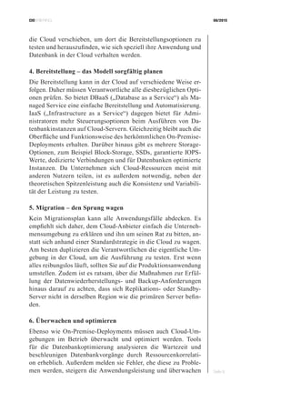 CIOBRIEFING 08/2015
Seite 9
die Cloud verschieben, um dort die Bereitstellungsoptionen zu
testen und herauszufinden, wie sich speziell ihre Anwendung und
Datenbank in der Cloud verhalten werden.
4. Bereitstellung – das Modell sorgfältig planen
Die Bereitstellung kann in der Cloud auf verschiedene Weise er-
folgen. Daher müssen Verantwortliche alle diesbezüglichen Opti-
onen prüfen. So bietet DBaaS („Database as a Service“) als Ma-
naged Service eine einfache Bereitstellung und Automatisierung.
IaaS („Infrastructure as a Service“) dagegen bietet für Admi-
nistratoren mehr Steuerungsoptionen beim Ausführen von Da-
tenbankinstanzen auf Cloud-Servern. Gleichzeitig bleibt auch die
Oberfläche und Funktionsweise des herkömmlichen On-Premise-
Deployments erhalten. Darüber hinaus gibt es mehrere Storage-
Optionen, zum Beispiel Block-Storage, SSDs, garantierte IOPS-
Werte, dedizierte Verbindungen und für Datenbanken optimierte
Instanzen. Da Unternehmen sich Cloud-Ressourcen meist mit
anderen Nutzern teilen, ist es außerdem notwendig, neben der
theoretischen Spitzenleistung auch die Konsistenz und Variabili-
tät der Leistung zu testen.
5. Migration – den Sprung wagen
Kein Migrationsplan kann alle Anwendungsfälle abdecken. Es
empfiehlt sich daher, dem Cloud-Anbieter einfach die Unterneh-
mensumgebung zu erklären und ihn um seinen Rat zu bitten, an-
statt sich anhand einer Standardstrategie in die Cloud zu wagen.
Am besten duplizieren die Verantwortlichen die eigentliche Um-
gebung in der Cloud, um die Ausführung zu testen. Erst wenn
alles reibungslos läuft, sollten Sie auf die Produktionsanwendung
umstellen. Zudem ist es ratsam, über die Maßnahmen zur Erfül-
lung der Datenwiederherstellungs- und Backup-Anforderungen
hinaus darauf zu achten, dass sich Replikations- oder Standby-
Server nicht in derselben Region wie die primären Server befin-
den.
6. Überwachen und optimieren
Ebenso wie On-Premise-Deployments müssen auch Cloud-Um-
gebungen im Betrieb überwacht und optimiert werden. Tools
für die Datenbankoptimierung analysieren die Wartezeit und
beschleunigen Datenbankvorgänge durch Ressourcenkorrelati-
on erheblich. Außerdem melden sie Fehler, ehe diese zu Proble-
men werden, steigern die Anwendungsleistung und überwachen
 