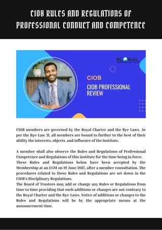 CIOB members are governed by the Royal Charter and the Bye-Laws. As
per the Bye-Law 31, all members are bound to further to the best of their
ability the interests, objects, and influence of the Institute.
A member shall also observe the Rules and Regulations of Professional
Competence and Regulations of this institute for the time being in force.
These Rules and Regulations below have been accepted by the
Membership at an EGM on 19 June 2017, after a member consultation. The
procedures related to these Rules and Regulations are set down in the
CIOB’s Disciplinary Regulations.
The Board of Trustees may add or change any Rules or Regulations from
time to time providing that such additions or changes are not contrary to
the Royal Charter and the Bye-Laws. Notice of additions or changes to the
Rules and Regulations will be by the appropriate means at the
announcement time.
CIOB RULES AND REGULATIONS OF
PROFESSIONAL CONDUCT AND COMPETENCE
 