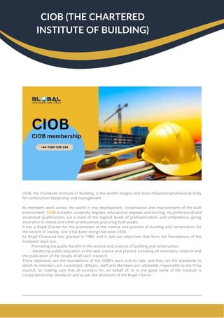 CIOB, the Chartered Institute of Building, is the world’s largest and most influential professional body
for construction leadership and management.
Its members work across the world in the development, conservation and improvement of the built
environment. CIOB accredits university degrees, educational degrees and training. Its professional and
vocational qualifications are a mark of the highest levels of professionalism and competence, giving
assurance to clients and other professionals procuring built assets.
It has a Royal Charter for the promotion of the science and practice of building and construction for
the benefit of society, and it has been doing that since 1834.
Its Royal Chartered was granted in 1980, and it sets out objectives that form the foundations of the
Institute’s work are:
· Promoting the public benefit of the science and practice of building and construction.
· Advancing public education in the said science and practice including all necessary research and
the publication of the results of all such research.
These objectives are the foundations of the CIOB’s work and its role, and they set the standards to
which its members are committed. Officers, staff and Members are ultimately responsible to the Privy
Council, for making sure that all business for, on behalf of, or in the good name of the Institute is
conducted to that standards and as per the directions of the Royal Charter.
CIOB (THE CHARTERED
INSTITUTE OF BUILDING)
 