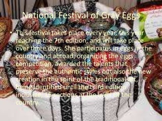 National Festival of Gray Eggs
• This festival takes place every year, this year
reaching the 7th edition, and will take place
over three days. She participates in eggs in the
country and abroad, organizing the eggs
competition, awarded the talents that
preserve the authentic styles but also the new
creation in the spirit of the traditional art,
being identified until the third edition
inclusive, 15 sections at the level Of the
country.
 