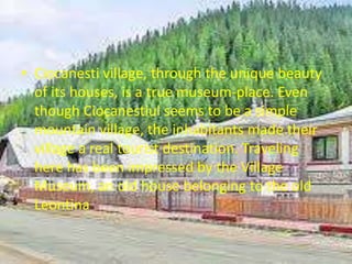 • Ciocanesti village, through the unique beauty
of its houses, is a true museum-place. Even
though Ciocanestiul seems to be a simple
mountain village, the inhabitants made their
village a real tourist destination. Traveling
here has been impressed by the Village
Museum, an old house belonging to the old
Leontina
 