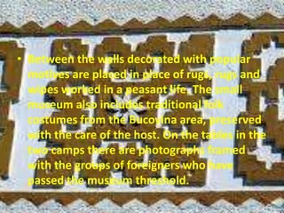 • Between the walls decorated with popular
motives are placed in place of rugs, rugs and
wipes worked in a peasant life. The small
museum also includes traditional folk
costumes from the Bucovina area, preserved
with the care of the host. On the tables in the
two camps there are photographs framed
with the groups of foreigners who have
passed the museum threshold.
 