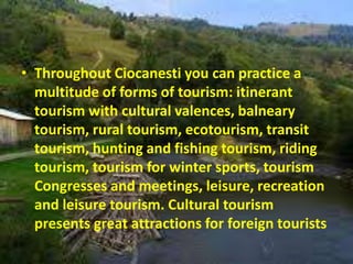 • Throughout Ciocanesti you can practice a
multitude of forms of tourism: itinerant
tourism with cultural valences, balneary
tourism, rural tourism, ecotourism, transit
tourism, hunting and fishing tourism, riding
tourism, tourism for winter sports, tourism
Congresses and meetings, leisure, recreation
and leisure tourism. Cultural tourism
presents great attractions for foreign tourists
 