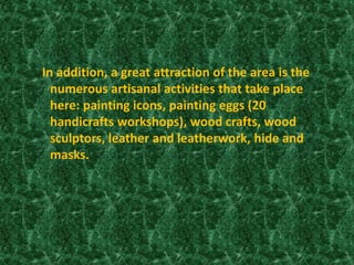 In addition, a great attraction of the area is the
numerous artisanal activities that take place
here: painting icons, painting eggs (20
handicrafts workshops), wood crafts, wood
sculptors, leather and leatherwork, hide and
masks.
 