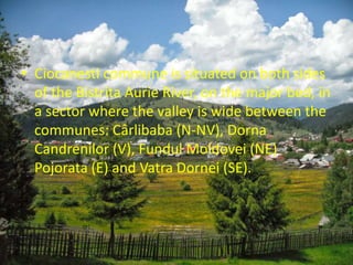 • Ciocanesti commune is situated on both sides
of the Bistrita Aurie River, on the major bed, in
a sector where the valley is wide between the
communes: Cârlibaba (N-NV), Dorna
Candrenilor (V), Fundul Moldovei (NE)
Pojorata (E) and Vatra Dornei (SE).
 