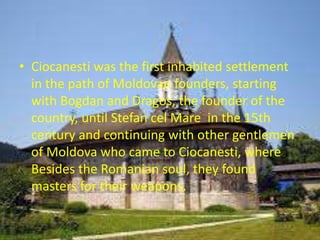 • Ciocanesti was the first inhabited settlement
in the path of Moldovan founders, starting
with Bogdan and Dragos, the founder of the
country, until Stefan cel Mare in the 15th
century and continuing with other gentlemen
of Moldova who came to Ciocanesti, where
Besides the Romanian soul, they found
masters for their weapons.
 