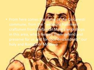 • From here comes the name of the Ciocanesti
commune, from the "weapons hammers"
craftsmen from Stefan cel Mare's workshops
in this area, which helped them defend and
preserve for us and for "our descendants" our
holy and Roditor of Moldova
 