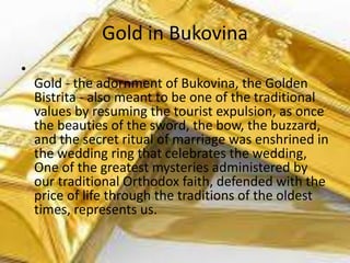 Gold in Bukovina
•
Gold - the adornment of Bukovina, the Golden
Bistrita - also meant to be one of the traditional
values ​​by resuming the tourist expulsion, as once
the beauties of the sword, the bow, the buzzard,
and the secret ritual of marriage was enshrined in
the wedding ring that celebrates the wedding,
One of the greatest mysteries administered by
our traditional Orthodox faith, defended with the
price of life through the traditions of the oldest
times, represents us.
 