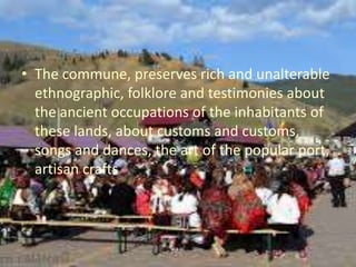 • The commune, preserves rich and unalterable
ethnographic, folklore and testimonies about
the ancient occupations of the inhabitants of
these lands, about customs and customs,
songs and dances, the art of the popular port,
artisan crafts
 