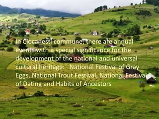 •
In Ciocanesti commune, there are annual
events with a special significance for the
development of the national and universal
cultural heritage: National Festival of Gray
Eggs, National Trout Festival, National Festival
of Dating and Habits of Ancestors
 