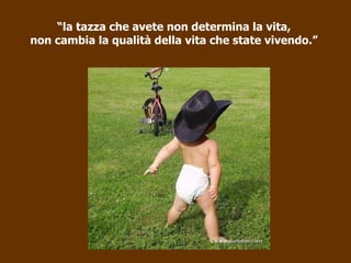 “ la tazza che avete non determina la vita, non cambia la qualità della vita che state vivendo.” 