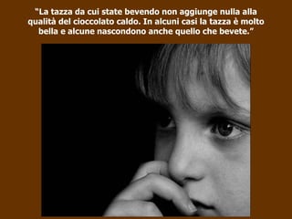“ La tazza da cui state bevendo non aggiunge nulla alla qualità del cioccolato caldo. In alcuni casi la tazza è molto bella e alcune nascondono anche quello che bevete.” 
