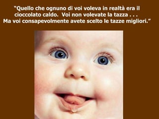“ Quello che ognuno di voi voleva in realtà era il cioccolato caldo.  Voi non volevate la tazza . . .  Ma voi consapevolmente avete scelto le tazze migliori.” 