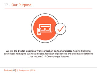 12. Our Purpose
|| Background || 2016
We are the Digital Business Transformation partner of choice helping traditional
businesses reimagine business models, redesign experiences and automate operations
….for modern 21st Century organizations.
 