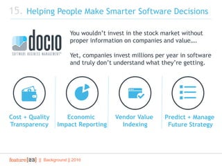 || Background || 2016
15. Helping People Make Smarter Software Decisions
Cost + Quality
Transparency
Economic
Impact Reporting
Vendor Value
Indexing
Predict + Manage
Future Strategy
You wouldn’t invest in the stock market without
proper information on companies and value….
Yet, companies invest millions per year in software
and truly don’t understand what they’re getting.
 