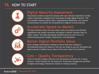 16. HOW TO START
|| Background || 2016
Digital Maturity Assessment
feature[23] combines objective analysis with vast software experience to help
modern businesses reimagine their businesses through digital channels. This
new mindset requires shared vision, organizational leadership, and cultural
transformation to unleash the full potential of digital’s critical function.
Accelerate Speed-to-Market
The best software teams not only reduce costs, but improve and develop
capabilities that enable innovation and agility to deliver business value at
higher quality. This takes disrupting outdated practices and a focus on
transforming business models, experiences, and operations.
Cost + Quality Transparency
Learn to harness complex software cost and quality economics for a leaner,
smarter + faster business for the long term. Proactively manage your portfolio
of digital technology investments instead of chasing surprises.
Better Digital Portfolio Value
Synch strategy with decision making to ensure that your company is
accomplishing objectives based on who you are today so you can anticipate and
adapt towards a healthy future state of who you'll need to be tomorrow.
 