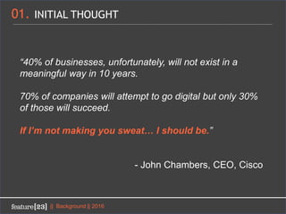 01. INITIAL THOUGHT
|| Background || 2016
“40% of businesses, unfortunately, will not exist in a
meaningful way in 10 years.
70% of companies will attempt to go digital but only 30%
of those will succeed.
If I’m not making you sweat… I should be.”
- John Chambers, CEO, Cisco
 