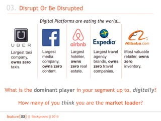 Largest taxi
company,
owns zero
taxis.
Largest
media
company,
owns zero
content.
Largest
hotelier,
owns
zero real
estate.
Most valuable
retailer, owns
zero
inventory.
Largest travel
agency
brands, owns
zero travel
companies.
03. Disrupt Or Be Disrupted
|| Background || 2016
Digital Platforms are eating the world…
What is the dominant player in your segment up to, digitally?
How many of you think you are the market leader?
 