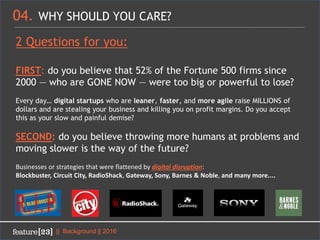 04. WHY SHOULD YOU CARE?
|| Background || 2016
2 Questions for you:
FIRST: do you believe that 52% of the Fortune 500 firms since
2000 — who are GONE NOW — were too big or powerful to lose?
Every day… digital startups who are leaner, faster, and more agile raise MILLIONS of
dollars and are stealing your business and killing you on profit margins. Do you accept
this as your slow and painful demise?
SECOND: do you believe throwing more humans at problems and
moving slower is the way of the future?
Businesses or strategies that were flattened by digital disruption:
Blockbuster, Circuit City, RadioShack, Gateway, Sony, Barnes & Noble, and many more....
 