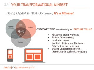 || Background || 2016
07. YOUR TRANSFORMATIONAL MINDSET
‘Being Digital’ is NOT Software, It’s a Mindset.
CURRENT STATE while evolving to… FUTURE VALUE
• Authentic Brand Promises
• Radical Transparency
• Lead with Intent
• Unified + Networked Platforms
• Relevant at the right-time
• Shared Understanding from
leadership through entire culture
 