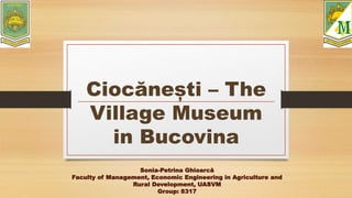 Ciocănești – The
Village Museum
in Bucovina
Sonia-Petrina Ghioarcă
Faculty of Management, Economic Engineering in Agriculture and
Rural Development, UASVM
Group: 8317
 