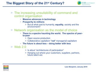 The Biggest Story of the 21 st  Century? The increasing unsuitability of command and control organisation Massive advances in technology Prosperity to millions But at what cost to humanity,  equality , society and the environment? Network organisation as the model of choice There is a spectre haunting the world.  The spectre of peer-to-peer Open source production Collaborative capitalism * not * managerial capitalism The future is about less – doing better with less Web 2.0 Is about “architectures of participation” Hanging out where your customers, suppliers, partners, future talent are 