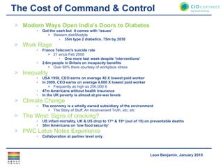 The Cost of Command & Control Modern Ways Open India’s Doors to Diabetes Got the cash but  it comes with ‘issues’ Western diet/lifestyle 35m type 2 diabetics. 75m by 2030 Work Rage France Telecom’s suicide rate 21 since Feb 2008 One more last week despite ‘interventions’ 2.6m people in Britain on incapacity benefits  Over 60% there courtesy of workplace stress Inequality USA 1950, CEO earns on average 40 X lowest paid worker In 2009, CEO earns on average 4,000 X lowest paid worker Frequently as high as 200,000 X  47m Americans without health insurance In the UK poverty is almost at pre-war levels Climate Change The economy is a wholly owned subsidiary of the environment The Story of Stuff, An Inconvenient Truth, etc, etc The West: Signs of cracking? US infant mortality, UK & US drop to 17 th  & 19 th  (out of 19) on preventable deaths 30m Americans on ‘low food security’ PWC Lotus Notes Experience Collaboration at partner level only 