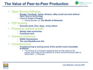The Value of Peer-to-Peer Production Open Source Software Google, Facebook, Yahoo, Amazon, eBay could not exist without Open Source technology Linux & Coase’s Penguin Yochai Benkler on  The Wealth of Networks P2P lending Grameen bank, Kiva, Zopa...many others Prosperity without growth Steady state economies Fractional work Creative commons NASA Clickworkers The next BladeRunner film Crowdsourcing Crowdsourcing is solving some of the world's most intractable problems “ The future of a company depends less on the nature of its issues, and more on its capacity to invent social structures able to solve them”.  J FNoubel 
