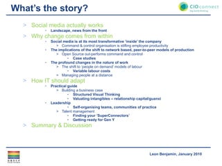 What’s the story? Social media actually works Landscape, news from the front Why change comes from within Social media is at its most transformative ‘inside’ the company  Command & control organisation is stifling employee productivity The implications of the shift to network based, peer-to-peer models of production Open Source out-performs command and control Case studies The profound changes in the nature of work The shift to ‘people on demand’ models of labour Variable labour costs Managing people at a distance  How IT should adapt Practical guide Building a business case Structured Visual Thinking Valuating intangibles – relationship capital/guanxi Leadership  Self-organising teams, communities of practice Talent management Finding your ‘SuperConnectors’ Getting ready for Gen Y Summary & Discussion 