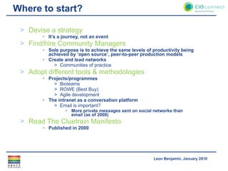 Where to start? Devise a strategy It’s a journey, not an event Find/hire Community Managers Sole purpose is to achieve the same levels of productivity being achieved by ‘open source’, peer-to-peer production models Create and lead networks Communities of practice Adopt different tools & methodologies Projects/programmes Bioteams ROWE (Best Buy) Agile development The intranet as a conversation platform Email is important? More private messages sent on social networks than email (as of 2008) Read The Cluetrain Manifesto Published in 2000 