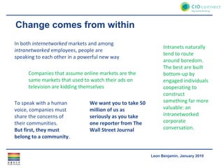 Change comes from within In both  internetworked  markets and among  intranetworked  employees, people are speaking to each other in a powerful new way Companies that assume online markets are the same markets that used to watch their ads on television are kidding themselves To speak with a human voice, companies must share the concerns of their communities. But first, they must belong to a community . Intranets naturally tend to route around boredom. The best are built bottom-up by engaged individuals cooperating to construct something far more valuable: an intranetworked corporate conversation. We want you to take 50 million of us as seriously as you take one reporter from The Wall Street Journal 