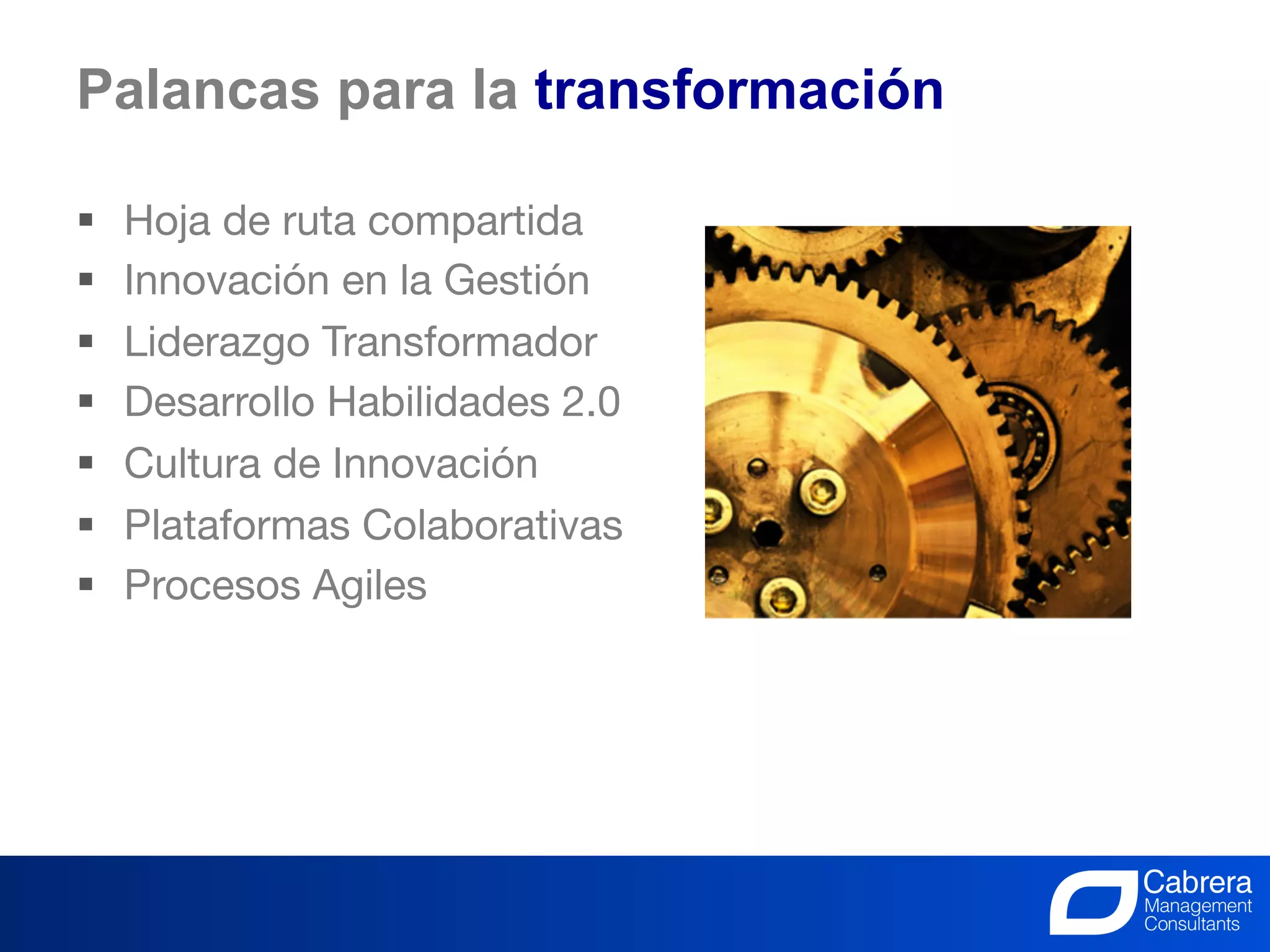 Palancas para la transformación

§    Hoja de ruta compartida
§    Innovación en la Gestión
§    Liderazgo Transformador
§    Desarrollo Habilidades 2.0
§    Cultura de Innovación
§    Plataformas Colaborativas
§    Procesos Agiles




                                     30
                             La Innovación, el trabajo de todos
 
