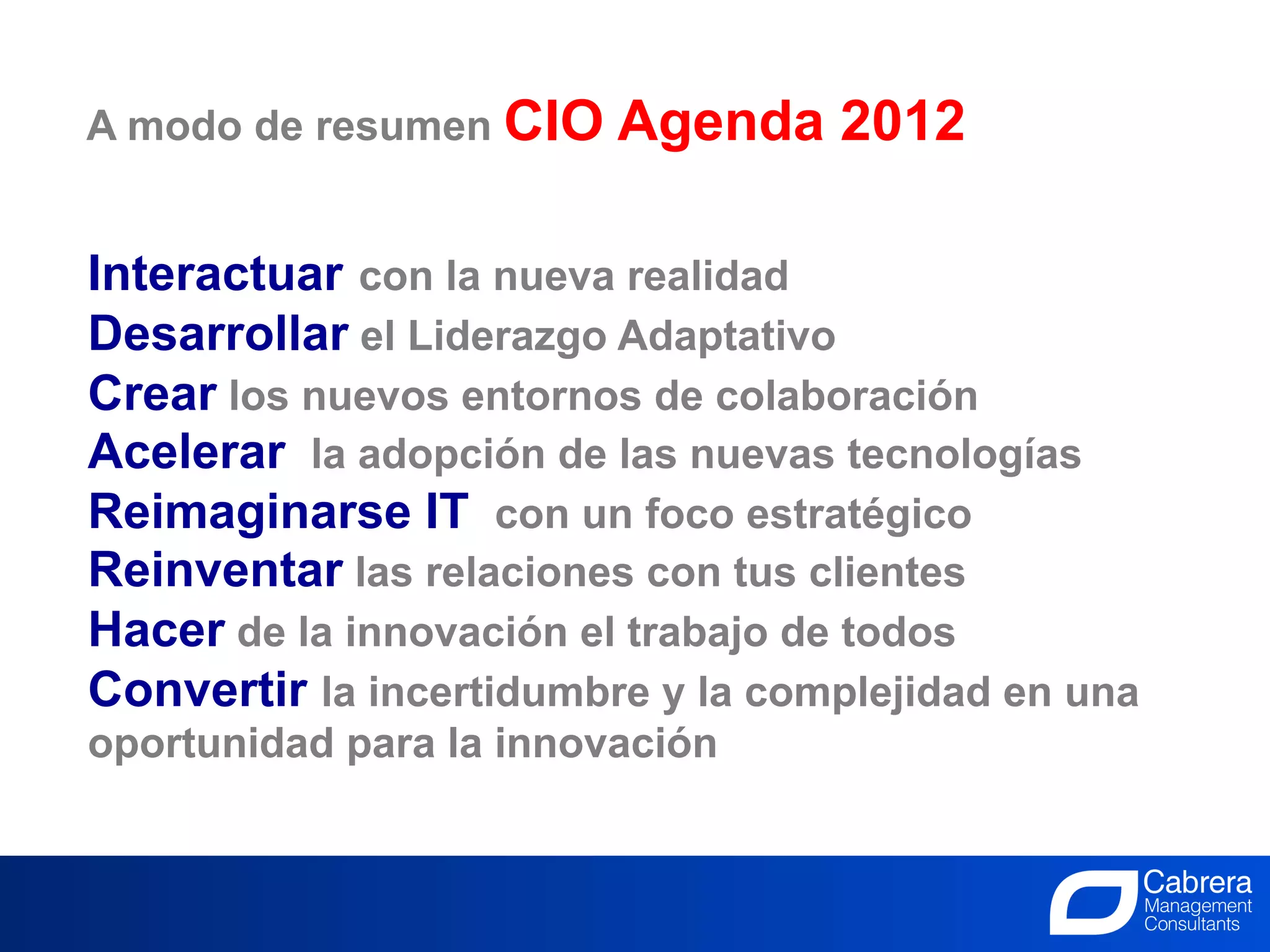 A modo de resumen CIO     Agenda 2012

Interactuar con la nueva realidad
Desarrollar el Liderazgo Adaptativo
Crear los nuevos entornos de colaboración
Acelerar la adopción de las nuevas tecnologías
Reimaginarse IT con un foco estratégico
Reinventar las relaciones con tus clientes
Hacer de la innovación el trabajo de todos
Convertir la incertidumbre y la complejidad en una
oportunidad para la innovación


                               31
                       La Innovación, el trabajo de todos
 