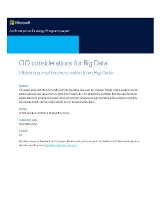 An Enterprise Strategy Program paper

CIO considerations for Big Data
Obtaining real business value from Big Data
Abstract
This paper describes the Microsoft vision for Big Data, discusses key industry trends, and evaluates how to
obtain real business value from investments in Big Data. To highlight the potential that Big Data holds for
organizations of all sizes, this paper presents common business scenarios that include customer analytics,
risk management, science and research, and IT business innovation.
Author
Achim Granzen, Architect, Microsoft Services
Publication date
November 2012
Version
1.0
We welcome your feedback on this paper. Please send your comments to the Microsoft Services Enterprise
Architecture IP team at ipfeedback@microsoft.com

 