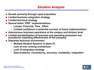 Situation Analysis Growth primarily through rapid acquisition Limited business integration strategy Limited technical strategy Several failed “ERP” implementations Losses: Financial, Time , Effort Limited confidence in potential success of future implementation Autonomous business operations at the campus and division level Limited standardization of business and operating processes and procedures impacting effectiveness of the company Disparate technical environment Multiple Student Systems in place (7) Lack of over arching architecture  Lack of Integration strategy Data problems: Consistency, accuracy, availability, integration 