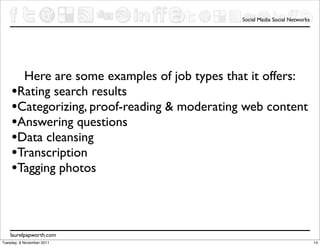 Social Media Social Networks




      Here are some examples of job types that it offers:
    •Rating search results
    •Categorizing, proof-reading & moderating web content
    •Answering questions
    •Data cleansing
    •Transcription
    •Tagging photos


    laurelpapworth.com
Tuesday, 8 November 2011                                                    14
 