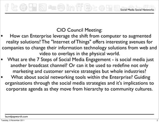 Social Media Social Networks




                             CIO Council Meeting:
• How can Enterprise leverage the shift from computer to augmented
   reality solutions? The "Internet of Things" offers interesting avenues for
 companies to change their information technology solutions from web and
                    video to overlays in the physical world.
• What are the 7 Steps of Social Media Engagement - is social media just
     another broadcast channel? Or can it be used to redeﬁne not only
      marketing and customer service strategies but whole industries?
• What about social networking tools within the Enterprise? Guiding
  organisations through the social media strategies and it's implications to
   corporate agenda as they move from hierarchy to community cultures.




    laurelpapworth.com
Tuesday, 8 November 2011                                                                  2
 