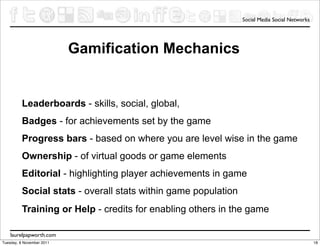 Social Media Social Networks




                           Gamification Mechanics


          Leaderboards - skills, social, global,
          Badges - for achievements set by the game
          Progress bars - based on where you are level wise in the game
          Ownership - of virtual goods or game elements
          Editorial - highlighting player achievements in game
          Social stats - overall stats within game population
          Training or Help - credits for enabling others in the game

    laurelpapworth.com
Tuesday, 8 November 2011                                                                       18
 