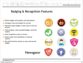 Social Media Social Networks



                    Badging & Recognition Features

        Define badges with graphics and descriptions
        Configure rules and weights for scoring
        Manually assign badges or allow users to earn by
        actions
        Track progress, show awarded badges, and show
        leaders
        View recognition events in stream
        Select inputs from SharePoint or external
        systems
        Run administrative reports on users and earned
        badges




                                      Newsgator

    laurelpapworth.com
Tuesday, 8 November 2011                                                                  22
 