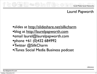 Social Media Social Networks


                                                      Laurel Papworth


                   •slides at http://slideshare.net/silkcharm
                   •blog at http://laurelpapworth.com
                   •email laurel@laurelpapworth.com
                   •phone +61 (0)432 684992
                   •Twitter @SilkCharm
                   •iTunes Social Media Business podcast


                                                                             reference

    laurelpapworth.com
Tuesday, 8 November 2011                                                                  3
 