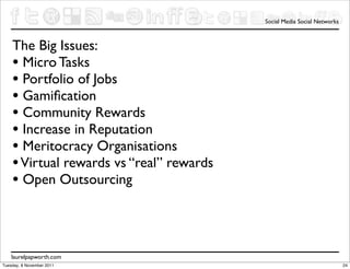 Social Media Social Networks



    The Big Issues:
    • Micro Tasks
    • Portfolio of Jobs
    • Gamiﬁcation
    • Community Rewards
    • Increase in Reputation
    • Meritocracy Organisations
    • Virtual rewards vs “real” rewards
    • Open Outsourcing



    laurelpapworth.com
Tuesday, 8 November 2011                                                 24
 