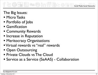 Social Media Social Networks



    The Big Issues:
    • Micro Tasks
    • Portfolio of Jobs
    • Gamiﬁcation
    • Community Rewards
    • Increase in Reputation
    • Meritocracy Organisations
    • Virtual rewards vs “real” rewards
    • Open Outsourcing
    • Private Clouds vs The Cloud
    • Service as a Service (SeAAS) - Collaboration

    laurelpapworth.com
Tuesday, 8 November 2011                                                      24
 